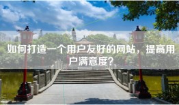 如何打造一个用户友好的网站，提高用户满意度？