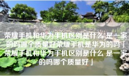 荣耀手机和华为手机区别是什么 是一家的吗哪个质量好荣耀手机是华为的吗「荣耀手机和华为手机区别是什么 是一家的吗哪个质量好」