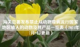 海关总署发布禁止从动物疫病流行国家地区输入的动物及其产品一览表（2024年7月9日更新）