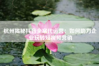 杭州揭秘抖音全案代运营：如何助力企业玩转短视频营销