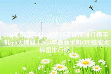 2024年最新手机CPU性能天梯图排行榜手机cpu天梯图「2024年最新手机CPU性能天梯图排行榜」